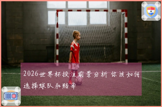 2026世界杯投注前景分析 你该如何选择球队和赔率